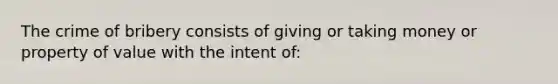 The crime of bribery consists of giving or taking money or property of value with the intent of: