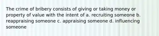 The crime of bribery consists of giving or taking money or property of value with the intent of a. recruiting someone b. reappraising someone c. appraising someone d. influencing someone