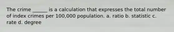 The crime ______ is a calculation that expresses the total number of index crimes per 100,000 population. a. ratio b. statistic c. rate d. degree