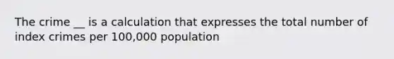 The crime __ is a calculation that expresses the total number of index crimes per 100,000 population