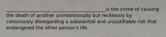 ___________________ _______________________is the crime of causing the death of another unintentionally but recklessly by consciously disregarding a substantial and unjustifiable risk that endangered the other person's life.