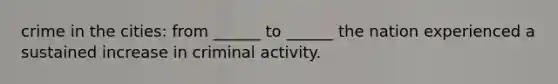 crime in the cities: from ______ to ______ the nation experienced a sustained increase in criminal activity.