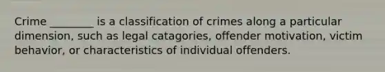 Crime ________ is a classification of crimes along a particular dimension, such as legal catagories, offender motivation, victim behavior, or characteristics of individual offenders.