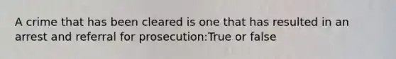 A crime that has been cleared is one that has resulted in an arrest and referral for prosecution:True or false