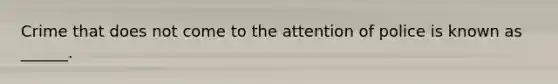 Crime that does not come to the attention of police is known as ______.