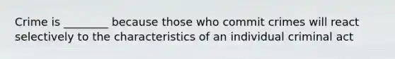 Crime is ________ because those who commit crimes will react selectively to the characteristics of an individual criminal act