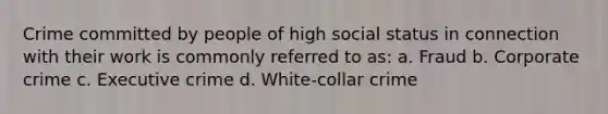 Crime committed by people of high social status in connection with their work is commonly referred to as: a. Fraud b. Corporate crime c. Executive crime d. White-collar crime