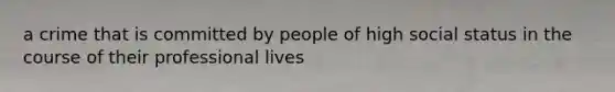 a crime that is committed by people of high social status in the course of their professional lives