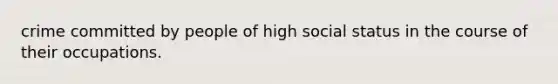 crime committed by people of high social status in the course of their occupations.