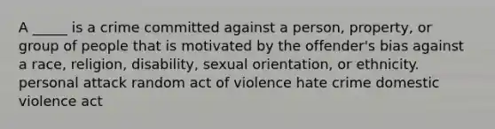 A _____ is a crime committed against a person, property, or group of people that is motivated by the offender's bias against a race, religion, disability, sexual orientation, or ethnicity. personal attack random act of violence hate crime domestic violence act