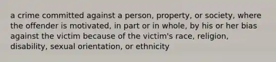 a crime committed against a person, property, or society, where the offender is motivated, in part or in whole, by his or her bias against the victim because of the victim's race, religion, disability, sexual orientation, or ethnicity