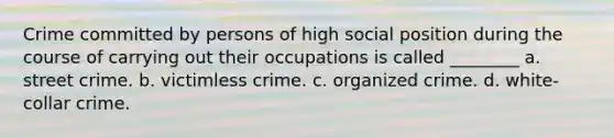 Crime committed by persons of high social position during the course of carrying out their occupations is called ________ a. street crime. b. victimless crime. c. organized crime. d. white-collar crime.