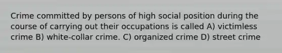 Crime committed by persons of high social position during the course of carrying out their occupations is called A) victimless crime B) white-collar crime. C) organized crime D) street crime