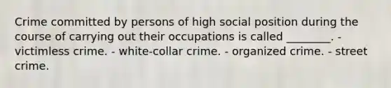 Crime committed by persons of high social position during the course of carrying out their occupations is called ________. - victimless crime. - white-collar crime. - organized crime. - street crime.