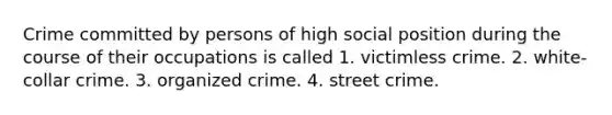 Crime committed by persons of high social position during the course of their occupations is called 1. victimless crime. 2. white-collar crime. 3. organized crime. 4. street crime.