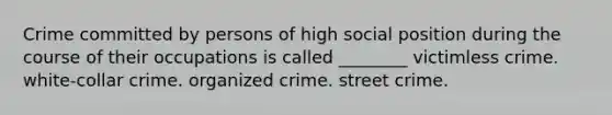 Crime committed by persons of high social position during the course of their occupations is called ________ victimless crime. white-collar crime. organized crime. street crime.