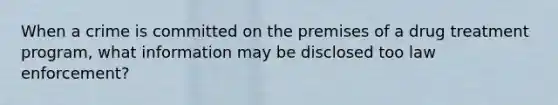 When a crime is committed on the premises of a drug treatment program, what information may be disclosed too law enforcement?