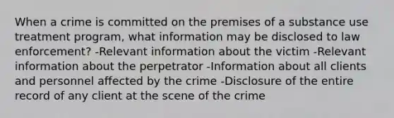 When a crime is committed on the premises of a substance use treatment program, what information may be disclosed to law enforcement? -Relevant information about the victim -Relevant information about the perpetrator -Information about all clients and personnel affected by the crime -Disclosure of the entire record of any client at the scene of the crime