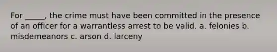 For _____, the crime must have been committed in the presence of an officer for a warrantless arrest to be valid. a. felonies b. misdemeanors c. arson d. larceny