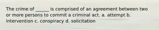 The crime of ______ is comprised of an agreement between two or more persons to commit a criminal act. a. attempt b. intervention c. conspiracy d. solicitation