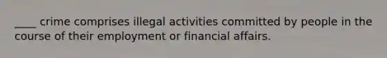 ____ crime comprises illegal activities committed by people in the course of their employment or financial affairs.