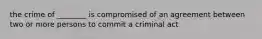 the crime of ________ is compromised of an agreement between two or more persons to commit a criminal act