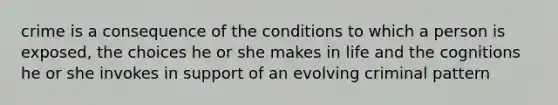 crime is a consequence of the conditions to which a person is exposed, the choices he or she makes in life and the cognitions he or she invokes in support of an evolving criminal pattern