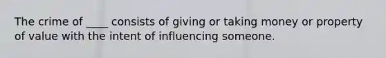 The crime of ____ consists of giving or taking money or property of value with the intent of influencing someone.