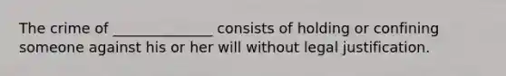 The crime of ______________ consists of holding or confining someone against his or her will without legal justification.