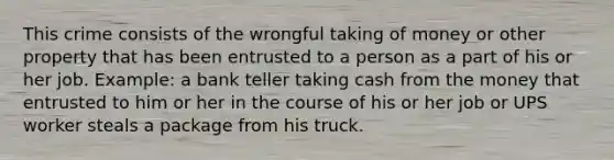 This crime consists of the wrongful taking of money or other property that has been entrusted to a person as a part of his or her job. Example: a bank teller taking cash from the money that entrusted to him or her in the course of his or her job or UPS worker steals a package from his truck.