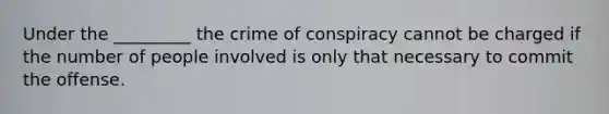 Under the _________ the crime of conspiracy cannot be charged if the number of people involved is only that necessary to commit the offense.