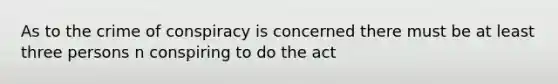 As to the crime of conspiracy is concerned there must be at least three persons n conspiring to do the act