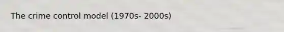 The crime control model (1970s- 2000s)