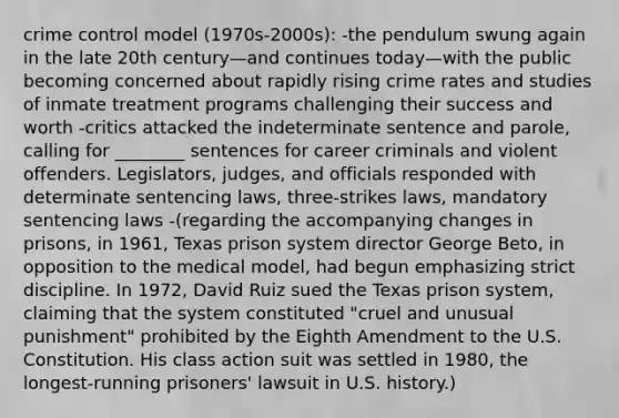 crime control model (1970s-2000s): -the pendulum swung again in the late 20th century—and continues today—with the public becoming concerned about rapidly rising crime rates and studies of inmate treatment programs challenging their success and worth -critics attacked the indeterminate sentence and parole, calling for ________ sentences for career criminals and violent offenders. Legislators, judges, and officials responded with determinate sentencing laws, three-strikes laws, mandatory sentencing laws -(regarding the accompanying changes in prisons, in 1961, Texas prison system director George Beto, in opposition to the medical model, had begun emphasizing strict discipline. In 1972, David Ruiz sued the Texas prison system, claiming that the system constituted "cruel and unusual punishment" prohibited by the Eighth Amendment to the U.S. Constitution. His class action suit was settled in 1980, the longest-running prisoners' lawsuit in U.S. history.)