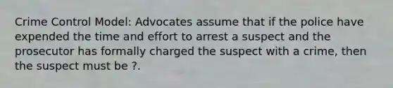 Crime Control Model: Advocates assume that if the police have expended the time and effort to arrest a suspect and the prosecutor has formally charged the suspect with a crime, then the suspect must be ?.