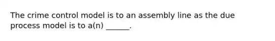 The crime control model is to an assembly line as the due process model is to a(n) ______.