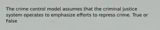 The crime control model assumes that the criminal justice system operates to emphasize efforts to repress crime. True or False