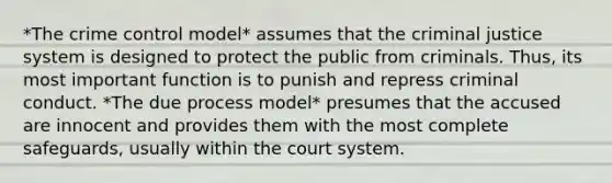 *The crime control model* assumes that the criminal justice system is designed to protect the public from criminals. Thus, its most important function is to punish and repress criminal conduct. *The due process model* presumes that the accused are innocent and provides them with the most complete safeguards, usually within the court system.