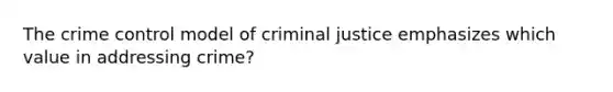 The crime control model of criminal justice emphasizes which value in addressing crime?