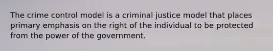 The crime control model is a criminal justice model that places primary emphasis on the right of the individual to be protected from the power of the government.