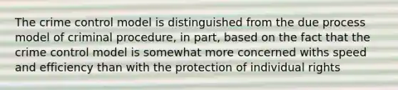 The crime control model is distinguished from the due process model of criminal procedure, in part, based on the fact that the crime control model is somewhat more concerned withs speed and efficiency than with the protection of individual rights