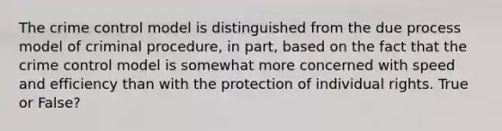 The crime control model is distinguished from the due process model of criminal procedure, in part, based on the fact that the crime control model is somewhat more concerned with speed and efficiency than with the protection of individual rights. True or False?