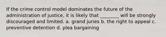 If the crime control model dominates the future of the administration of justice, it is likely that ________ will be strongly discouraged and limited. a. grand juries b. the right to appeal c. preventive detention d. plea bargaining