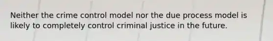 Neither the crime control model nor the due process model is likely to completely control criminal justice in the future.