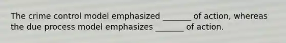 The crime control model emphasized _______ of action, whereas the due process model emphasizes _______ of action.