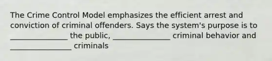 The Crime Control Model emphasizes the efficient arrest and conviction of criminal offenders. Says the system's purpose is to _______________ the public, _______________ criminal behavior and ________________ criminals