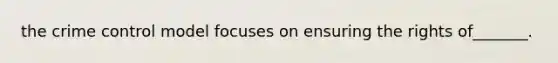 the crime control model focuses on ensuring the rights of_______.