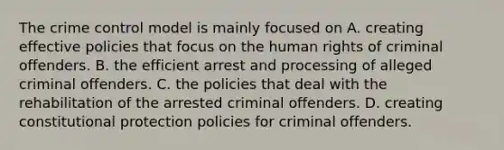 The crime control model is mainly focused on A. creating effective policies that focus on the human rights of criminal offenders. B. the efficient arrest and processing of alleged criminal offenders. C. the policies that deal with the rehabilitation of the arrested criminal offenders. D. creating constitutional protection policies for criminal offenders.