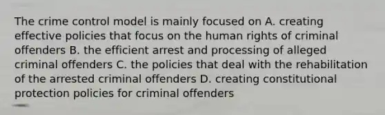 The crime control model is mainly focused on A. creating effective policies that focus on the human rights of criminal offenders B. the efficient arrest and processing of alleged criminal offenders C. the policies that deal with the rehabilitation of the arrested criminal offenders D. creating constitutional protection policies for criminal offenders