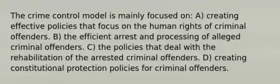 The crime control model is mainly focused on: A) creating effective policies that focus on the human rights of criminal offenders. B) the efficient arrest and processing of alleged criminal offenders. C) the policies that deal with the rehabilitation of the arrested criminal offenders. D) creating constitutional protection policies for criminal offenders.